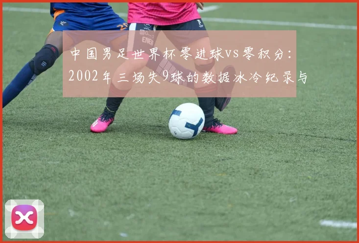 中国男足世界杯零进球vs零积分：2002年三场失9球的数据冰冷纪录与后续渴望
