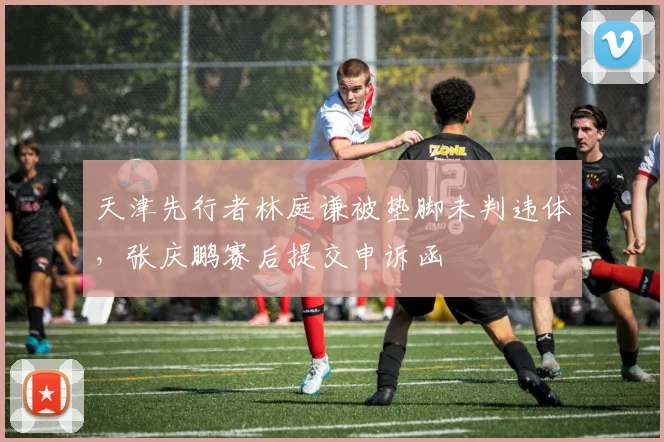 天津先行者林庭谦被垫脚未判违体，张庆鹏赛后提交申诉函