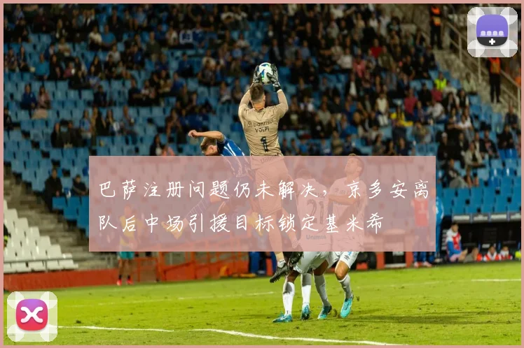 巴萨注册问题仍未解决，京多安离队后中场引援目标锁定基米希